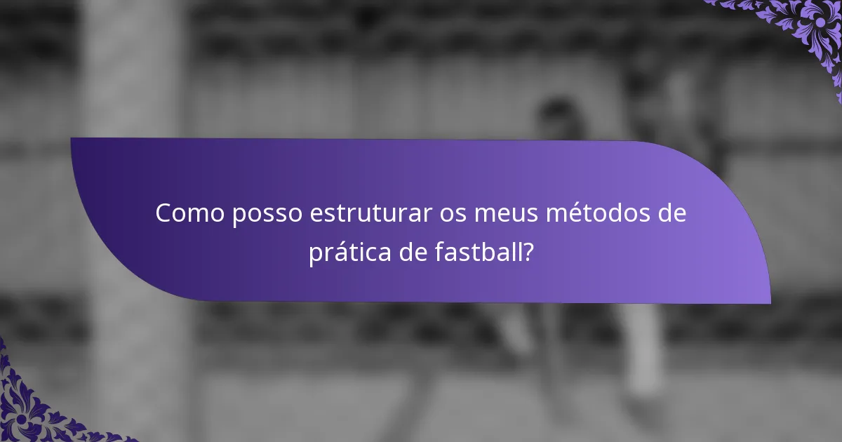 Como posso estruturar os meus métodos de prática de fastball?