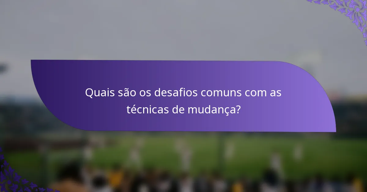 Quais são os desafios comuns com as técnicas de mudança?